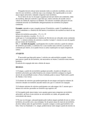 O jogador deverá colocar neste momento todos os exércitos recebidos, em um ou
mais de seus territórios, conforme seja a sua estratégia. Em seguida pode-se ou não
atacar algum adversário, tentando conquistar mais territórios.
Se no início da sua vez de jogar o jogador possuir por inteiro um continente, então
ele receberá, além dos exércitos a que fizer jus, outros exércitos de acordo com os
valores da Tabela II, impressa no tabuleiro. Os exércitos recebidos pela posse de um
continente deverão ser distribuídos obrigatoriamente nos territórios do próprio
continente.
Exemplo: supondo-se que o jogador possua 19 territórios, sendo 15 espalhados por
vários continentes e a América do Sul inteira (4 territórios) ele receberá no início de sua
jogada :
número de territórios possuídos : 15 + 4 = 19
número de exércitos a receber : 9 + 2 = 11
sendo que os 2 correspondentes à América do Sul devem ser colocados neste continente.
Obs. 1 : o número mínimo de exércitos a receber é sempre 3, mesmo no caso do jogador
possuir menos de 6 territórios.
Obs. 2 : no início da jogada, o participante deve receber exércitos a partir do número
de territórios possuídos, e conforme for o caso receber mais exércitos se possuir um
continente por inteiro, ou se puder trocar as cartas (explicações na seção conquista de
cartas).
ATAQUES
É necessário que haja pelo menos 1 exército em cada território ocupado. Assim,
para atacar a partir de um território, são necessários ao menos 2 exércitos neste mesmo
território.
O exército de ocupação não tem o direito de atacar.
REGRAS:
1) O ataque, a partir de um território qualquer possuído, só pode ser dirigido a um
território adversário que tenha fronteiras em comum (território contíguo) ou ligado
através de um pontilhado (como a Terra é redonda, pode-se atacar Vladivostok a partir
do Alaska e vice-versa).
2) O número de exércitos que poderá participar de um ataque será igual ao número de
exércitos situados no território atacante menos um, que é o exército de ocupação.
3) O número máximo de exércitos participantes em cada ataque é de 3, mesmo que o
número de exércitos possuídos no território seja superior a 4.
4) Um jogador pode atacar tantas vezes quantas quiser para conquistar um território
adversário, até ficar só um exército no seu território ou, ainda, até quando achar
conveniente não atacar.
5) Na sua vez de jogar, cada participante pode realizar ataques partindo de um ou vários
territórios, de acordo com a sua estratégia. Se ele quiser atacar de mais de um território,
ele deve indicar antes de qual território vai partir o ataque e contra qual território será
feito. Uma vez finalizado o 1o. ataque, poderá iniciar outro ataque a partir do mesmo ou
 
