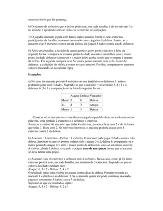 outro território que lhe pertença.
6) O número de exércitos que a defesa pode usar, em cada batalha, é de no máximo 3 e
no mínimo 1 (podendo utilizar inclusive o exército de ocupação).
7) O jogador atacante jogará com tantos dados quantos forem os seus exércitos
participantes da batalha, o mesmo ocorrendo com o jogador da defesa. Assim, se o
atacante usar 3 exércitos contra um da defesa, ele jogará 3 dados contra um do defensor.
8) Após uma batalha, a decisão de quem ganha e quem perde exércitos é feita da
seguinte forma : compara-se o maior ponto do dado atacante (vermelho) com o maior
ponto do dado defensor (amarelo) e o maior deles ganha, sendo que o empate é sempre
da defesa. Em seguida compara-se o 2o. maior ponto atacante com o 2o. maior do
defensor, e a decisão de vitória é como no caso anterior. Por fim, comparam os menores
valores, baseando-se na mesma regra.
Exemplos
a) No caso do atacante possuir 4 exércitos no seu território e o defensor 3, ambos
poderiam jogar com 3 dados. Supondo-se que o atacante tivesse tirado 5, 4 e 1 e o
defensor 6, 3 e 1 a comparação seria feita da seguinte forma :
Ataque Defesa Vencedor
Maior 5 6 Defesa
2o. 4 3 Ataque
Menor 1 1 Defesa
Como se vê, o atacante teria vencido uma jogada e perdido duas, ou então em outras
palavras, teria perdido 2 exércitos e o defensor 1 exército.
Assim, o território do atacante, que tinha 4 exércitos, passou a ficar com 2 e do defensor
que tinha 3, ficou com 2. Se houvesse interesse, o atacante poderia atacar com 1
exército contra 2 da defesa.
b) Atacante : 3 exércitos - Defesa : 1 exército. O atacante pode jogar 2 dados contra 1 da
defesa. Supondo-se que os pontos tenham sido : ataque 3 e 2; defesa 6, compararia-se o
maior ponto do ataque (3), com o maior ponto da defesa (no caso só um único valor 6).
A vitória caberia à defesa, retirando o ataque uma de suas peças (notar que o atacante
só deve retirar uma peça).
c) Atacante com 10 exércitos e defensor tem 4 exércitos. Nesta caso, como já foi visto,
cada um poderá usar, em cada batalha, um máximo de 3 exércitos. Supondo-se que os
valores dos dados tenham sido :
Ataque: 6, 3 e 2 - Defesa: 5, 4 e 2.
O resultado seria: uma vitória do ataque contra duas da defesa. Portanto restaria ao
atacante 8 exércitos e ao defensor 3. Se o atacante quiser ele pode continuar atacando,
jogando novamente 3 dados contra 3 da defesa.
Supondo-se que os resultados sejam :
Ataque: 5, 3 e 2 - Defesa: 4, 2 e 1
 