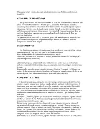 O atacante teria 3 vitórias, devendo a defesa retirar os seus 3 últimos exércitos do
território.
CONQUISTA DE TERRITÓRIOS
Se após a batalha o atacante destruir todos os exércitos do território do defensor, terá
então conquistado o território e deverá, após a conquista, deslocar seus exércitos
atacantes para o território conquistado. Este deslocamento obedece à seguinte regra : o
número de exércitos a ser deslocado neste instante é igual, no máximo, ao número de
exércitos que participou do último ataque. No exemplo b ele poderia deslocar 1 ou no
máximo 2 exércitos, enquanto que no exemplo c ele poderia deslocar, 1, 2 ou no
máximo 3 exércitos.
Se após conquistar um território, o atacante quiser, ele poderá deslocar seus exércitos
para o território conquistado, respeitando a regra anterior, e a partir do território
conquistado realizar novo ataque.
DESLOCAMENTOS
Ao finalizar seus ataques o jogador poderá, de acordo com a sua estratégia, efetuar
deslocamentos de exércitos entre os seus territórios contíguos.
Estes deslocamentos deverão obedecer as seguintes regras:
1) em cada território deve permanecer sempre pelo menos um exército (de ocupação)
que nunca pode ser deslocado;
2) um exército pode ser deslocado uma única vez, isto é, não se pode deslocar um
exército para um território contíguo e deste para outro, também contíguo, numa mesma
jogada.
Por exemplo, supondo-se que o jogador possua o Brasil, a Venezuela e o México, ele
poderá deslocar seus exércitos do Brasil para a Venezuela, mas não poderá deslocar, na
mesma jogada, estes mesmos exércitos da Venezuela para o México.
CONQUISTA DE CARTAS
Se durante a sua jogada, o jogador conseguir conquistar um ou mais territórios, terá
direito a receber uma carta ao final da jogada, após ter realizado os deslocamentos. É
importante notar que, por jogada, só se recebe uma única carta-território. O conteúdo
desta carta deve ser mantido em segredo até o momento apropriado de sua troca.
As cartas-territórios quando devidamente combinadas dão direito, no início da jogada, a
receber um certo número de exércitos de acordo com a Tabela I que está impressa no
tabuleiro.
Exemplo: O primeiro jogador que trocar recebe 4 exércitos; o segundo jogador a trocar
recebe 6, o terceiro 8, etc. As trocas de cartas por exércitos não se referem às trocas do
jogador mais sim às trocas do jogo.
Para se trocar cartas por exércitos, é necessário que o jogador possua no mínimo 3
cartas que obedeçam à seguinte regra de combinação : possuir 3 figuras geométricas
distintas ou então 3 figuras geométricas iguais. No entanto o jogador não é obrigado a
fazer a troca quando tiver feito uma das combinações descritas : isto vai depender do
seu interesse no momento. No caso porém do jogador possuir 5 cartas, ele será
obrigado, na sua vez de jogar, a trocar cartas por exércitos.
Finalmente, se ao trocar as cartas o jogador possuir o território indicado na carta, então
 