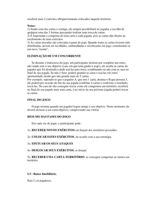 receberá mais 2 exércitos obrigatoriamente colocados naquele território.
Notas:
1) Sendo uma das cartas o coringa, ele sempre possibilitará ao jogador a escolha de
qualquer uma das 3 formas para poder realizar uma troca de cartas.
2) É importante a conquista de uma carta a cada jogada, pois as cartas dão direito ao
recebimento de mais exércitos.
3) As cartas trocadas são colocadas à parte do jogo. Quando todas as cartas tiverem sido
distribuídas, devem ser recolhidas, embaralhadas e recolocadas em jogo, constituindo-se
um novo "monte".
ELIMINAÇÃO DE UM CONCORRENTE
Se durante o transcurso do jogo, um participante destruir por completo um outro,
não sendo este o seu objetivo (caso em que teria ganho o jogo), ele recebe as cartas do
jogador que foi destruído e pode usá-las para troca, combinando ou não com as suas ao
final da sua jogada. Se não o fizer, poderá guardar as caras e usá-las em outra
oportunidade, desde que não guarde mais de 5 cartas.
Por exemplo, supondo-se que o jogador A, que tem 1 carta, destrua o B que possuia 3,
ele poderá por ocasião do fim da sua jogada combinar 4 cartas e conforme o resultado,
trocá-las. No caso de não conseguir trocar como ele conquistou um território, receberá
no final de sua jogada mais uma carta, e no início da sua próxima jogada poderá trocar
as cartas.
FINAL DO JOGO
O jogo termina quando um jogador lograr atinge o seu objetivo. Neste momento ele
deverá mostrar a sua carta-objetivo, comprovando sua vitória.
RESUMO DAS FASES DO JOGO
Em cada vez de jogar, o participante pode :
1o. RECEBER NOVOS EXÉRCITOS em função dos territórios possuídos
2o. COLOCAR ESTES EXÉRCITOS, de acordo com a sua estratégia
3o. EFETUAR OS SEUS ATAQUES
4o. DESLOCAR SEUS EXÉRCITOS, se desejar
5o. RECEBER UMA CARTA-TERRITÓRIO, se conseguir conquistar ao menos um
território
I-5 - Banco Imobiliário.
Para 2 a 6 jogadores.
 