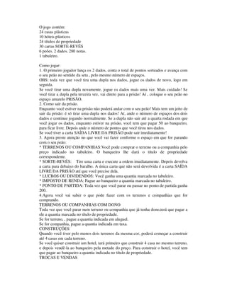 O jogo contém:
24 casas plásticas
10 hóteis plásticos
24 títulos de propriedade
30 cartas SORTE-REVÉS
6 peões. 2 dados. 280 notas.
1 tabuleiro.
Como jogar:
1. O primeiro jogador lança os 2 dados, conta o total de pontos sorteados e avança com
o seu peão no sentido da seta , pelo mesmo número de espaços.
OBS: toda vez que você tira uma dupla nos dados, jogue os dados de novo, logo em
seguida.
Se você tirar uma dupla novamente, jogue os dados mais uma vez. Mais cuidado! Se
você tirar a dupla pela terceira vez, vai direto para a prisão! Aí , coloque o seu peão no
espaço amarelo PRISÃO.
2. Como sair da prisão.
Enquanto você estiver na prisão não poderá andar com o seu peão! Mais tem um jeito de
sair da prisão: é só tirar uma dupla nos dados! Aí, ande o número de espaços dos dois
dados e continue jogando normalmente. Se a dupla não sair até a quarta rodada em que
você jogar os dados, enquanto estiver na prisão, você tem que pagar 50 ao banqueiro,
para ficar livre. Depois ande o número de pontos que você tirou nos dados.
Se você tiver a carta SAÍDA LIVRE DA PRISÃO pode sair imediatamente!
3. Agora preste atenção no que você vai fazer conforme o espaço em que for parando
com o seu peão:
* TERRENOS OU COMPANHIAS:Você pode comprar o terreno ou a companhia pelo
preço indicado no tabuleiro. O banqueiro lhe dará o título de propriedade
correspondente.
* SORTE-REVÉS: Tire uma carta e execute a ordem imediatamente. Depois devolva
a carta para debaixo do baralho. A única carta que não será devolvida é a carta SAÍDA
LIVRE DA PRISÃO até que você precise dela.
* LUCROS OU DIVIDENDOS: Você ganha uma quantia marcada no tabuleiro.
* IMPOSTO DE RENDA: Pague ao banqueiro a quantia marcada no tabuleiro.
* PONTO DE PARTIDA: Toda vez que você parar ou passar no ponto de partida ganha
200.
4.Agora você vai saber o que pode fazer com os terrenos e companhias que for
comprando.
TERRENOS OU COMPANHIAS COM DONO
Toda vez que você parar num terreno ou companhia que já tenha dono,terá que pagar a
ele a quantia marcada no título de propriedade.
Se for terreno, , pague a quantia indicada em aluguel.
Se for companhia, pague a quantia indicada em taxa.
CONSTRUÇÕES
Quando você tiver pelo menos dois terrenos da mesma cor, poderá começar a construir
até 4 casas em cada terreno.
Se você quiser construir um hotel, terá primeiro que construir 4 casa no mesmo terreno,
e depois vendê-la ao banqueiro pela metade do preço. Para construir o hotel, você tem
que pagar ao banqueiro a quantia indicada no título de propriedade.
TROCAS E VENDAS
 