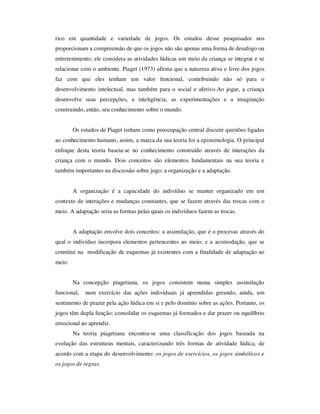 rico em quantidade e variedade de jogos. Os estudos desse pesquisador nos
proporcionam a compreensão de que os jogos não são apenas uma forma de desafogo ou
entretenimento; ele considera as atividades lúdicas um meio da criança se integrar e se
relacionar com o ambiente. Piaget (1973) afirma que a natureza ativa e livre dos jogos
faz com que eles tenham um valor funcional, contribuindo não só para o
desenvolvimento intelectual, mas também para o social e afetivo.Ao jogar, a criança
desenvolve suas percepções, a inteligência, as experimentações e a imaginação
construindo, então, seu conhecimento sobre o mundo.
Os estudos de Piaget tinham como preocupação central discutir questões ligadas
ao conhecimento humano, assim, a marca da sua teoria foi a epistemologia. O principal
enfoque desta teoria baseia-se no conhecimento construído através de interações da
criança com o mundo. Dois conceitos são elementos fundamentais na sua teoria e
também importantes na discussão sobre jogo: a organização e a adaptação.
A organização é a capacidade do indivíduo se manter organizado em um
contexto de interações e mudanças constantes, que se fazem através das trocas com o
meio. A adaptação seria as formas pelas quais os indivíduos fazem as trocas.
A adaptação envolve dois conceitos: a assimilação, que é o processo através do
qual o indivíduo incorpora elementos pertencentes ao meio; e a acomodação, que se
constitui na modificação de esquemas já existentes com a finalidade de adaptação ao
meio.
Na concepção piagetiana, os jogos consistem numa simples assimilação
funcional, num exercício das ações individuais já aprendidas gerando, ainda, um
sentimento de prazer pela ação lúdica em si e pelo domínio sobre as ações. Portanto, os
jogos têm dupla função: consolidar os esquemas já formados e dar prazer ou equilíbrio
emocional ao aprendiz.
Na teoria piagetiana encontra-se uma classificação dos jogos baseada na
evolução das estruturas mentais, caracterizando três formas de atividade lúdica, de
acordo com a etapa do desenvolvimento: os jogos de exercícios, os jogos simbólicos e
os jogos de regras.
 