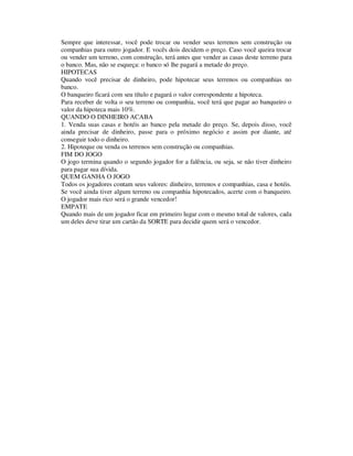 Sempre que interessar, você pode trocar ou vender seus terrenos sem construção ou
companhias para outro jogador. E vocês dois decidem o preço. Caso você queira trocar
ou vender um terreno, com construção, terá antes que vender as casas deste terreno para
o banco. Mas, não se esqueça: o banco só lhe pagará a metade do preço.
HIPOTECAS
Quando você precisar de dinheiro, pode hipotecar seus terrenos ou companhias no
banco.
O banqueiro ficará com seu título e pagará o valor correspondente a hipoteca.
Para receber de volta o seu terreno ou companhia, você terá que pagar ao banqueiro o
valor da hipoteca mais 10%.
QUANDO O DINHEIRO ACABA
1. Venda suas casas e hotéis ao banco pela metade do preço. Se, depois disso, você
ainda precisar de dinheiro, passe para o próximo negócio e assim por diante, até
conseguir todo o dinheiro.
2. Hipoteque ou venda os terrenos sem construção ou companhias.
FIM DO JOGO
O jogo termina quando o segundo jogador for a falência, ou seja, se não tiver dinheiro
para pagar sua dívida.
QUEM GANHA O JOGO
Todos os jogadores contam seus valores: dinheiro, terrenos e companhias, casa e hotéis.
Se você ainda tiver algum terreno ou companhia hipotecados, acerte com o banqueiro.
O jogador mais rico será o grande vencedor!
EMPATE
Quando mais de um jogador ficar em primeiro lugar com o mesmo total de valores, cada
um deles deve tirar um cartão da SORTE para decidir quem será o vencedor.
 