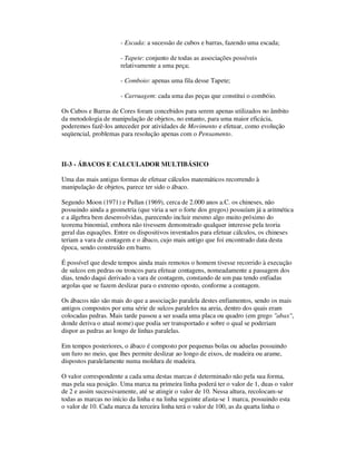 - Escada: a sucessão de cubos e barras, fazendo uma escada;
- Tapete: conjunto de todas as associações possíveis
relativamente a uma peça;
- Comboio: apenas uma fila desse Tapete;
- Carruagem: cada uma das peças que constitui o combóio.
Os Cubos e Barras de Cores foram concebidos para serem apenas utilizados no âmbito
da metodologia de manipulação de objetos, no entanto, para uma maior eficácia,
poderemos fazê-los anteceder por atividades de Movimento e efetuar, como evolução
seqüencial, problemas para resolução apenas com o Pensamento.
II-3 - ÁBACOS E CALCULADOR MULTIBÁSICO
Uma das mais antigas formas de efetuar cálculos matemáticos recorrendo à
manipulação de objetos, parece ter sido o ábaco.
Segundo Moon (1971) e Pullan (1969), cerca de 2.000 anos a.C. os chineses, não
possuindo ainda a geometria (que viria a ser o forte dos gregos) possuíam já a aritmética
e a álgebra bem desenvolvidas, parecendo incluir mesmo algo muito próximo do
teorema binomial, embora não tivessem demonstrado qualquer interesse pela teoria
geral das equações. Entre os dispositivos inventados para efetuar cálculos, os chineses
teriam a vara de contagem e o ábaco, cujo mais antigo que foi encontrado data desta
época, sendo construído em barro.
É possível que desde tempos ainda mais remotos o homem tivesse recorrido à execução
de sulcos em pedras ou troncos para efetuar contagens, nomeadamente a passagem dos
dias, tendo daqui derivado a vara de contagem, constando de um pau tendo enfiadas
argolas que se fazem deslizar para o extremo oposto, conforme a contagem.
Os ábacos não são mais do que a associação paralela destes enfiamentos, sendo os mais
antigos compostos por uma série de sulcos paralelos na areia, dentro dos quais eram
colocadas pedras. Mais tarde passou a ser usada uma placa ou quadro (em grego "abax",
donde deriva o atual nome) que podia ser transportado e sobre o qual se poderiam
dispor as pedras ao longo de linhas paralelas.
Em tempos posteriores, o ábaco é composto por pequenas bolas ou aduelas possuindo
um furo no meio, que lhes permite deslizar ao longo de eixos, de madeira ou arame,
dispostos paralelamente numa moldura de madeira.
O valor correspondente a cada uma destas marcas é determinado não pela sua forma,
mas pela sua posição. Uma marca na primeira linha poderá ter o valor de 1, duas o valor
de 2 e assim sucessivamente, até se atingir o valor de 10. Nessa altura, recolocam-se
todas as marcas no início da linha e na linha seguinte afasta-se 1 marca, possuindo esta
o valor de 10. Cada marca da terceira linha terá o valor de 100, as da quarta linha o
 