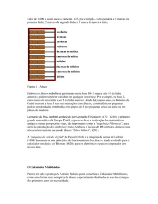 valor de 1.000 e assim sucessivamente. 123, por exemplo, corresponderá a 3 marcas da
primeira linha, 2 marcas da segunda linha e 1 marca da terceira linha.
Figura 1 - Ábaco
Embora os ábacos trabalhem geralmente nesta base 10 (1 marca vale 10 da linha
anterior), podem também trabalhar em qualquer outra base. Por exemplo, na base 2,
cada marca de uma linha vale 2 da linha anterior. Ainda há poucos anos, os Balantas da
Guiné usavam a base 5 nas suas operações com ábacos, constituídos por pequenas
pedras arredondadas distribuídas em grupos de 5 por pequenas covas na areia ou em
placas de madeira.
Leonardo de Pisa, também conhecido por Leonardo Fibonacci (1170 - 1240), o primeiro
grande matemático da Europa Cristã, a quem se deve a reativação das matemáticas
antigas e outras perspectivas suas, tão importantes como a "sequência Fibonacci", para
além da introdução dos símbolos Hindo-Arábicos e do uso de 10 símbolos, dedicou uma
obra exclusivamente ao uso do ábaco ("Liber Abbaci", 1202).
A "máquina de cálculo digital" de Pascal (1642) e a máquina de somar de Leibniz
(1694) basearam-se nos princípios de funcionamento dos ábacos, tendo evoluído para o
calculador mecânico de Thomas (1820), para os eletrônicos e para o computador dos
nossos dias.
O Calculador Multibásico
Parece ter sido o português António Nabais quem concebeu o Calculador Multibásico,
como uma forma mais completa de ábaco, especialmente destinado ao uso das crianças
dos primeiros anos de escolaridade.
 
