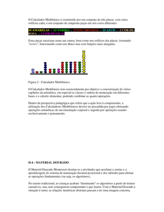 O Calculador Multibásico é constituído por um conjunto de três placas, com cinco
orifícios cada, e um conjunto de cinqüenta peças em seis cores diferentes:
10 AMARELAS - 13 VERDES - 13 ENCARNADAS - 10 AZUIS - 2 COR-DE-
ROSA - 2 COR DE LILÁS
Estas peças encaixam umas nas outras, bem como nos orifícios das placas, formando
"torres", funcionando como um ábaco mas com funções mais alargadas.
Figura 2 - Calculador Multibásico.
O Calculador Multibásico tem essencialmente por objetivo a concretização de vários
capítulos da aritmética, em especial as classes e ordens de numeração em diferentes
bases e o cálculo elementar, podendo combinar as quatro operações.
Dentro de perspectiva pedagógica que refere que a ação leva à compreensão, a
utilização dos Calculadores Multibásicos deverá ser precedida por jogos efetuando
operações aritméticas de movimentação corporal e seguida por operações usando
exclusivamente o pensamento.
II-4 - MATERIAL DOURADO
O Material Dourado Montessori destina-se a atividades que auxiliam o ensino e a
aprendizagem do sistema de numeração decimal-posicional e dos métodos para efetuar
as operações fundamentais (ou seja, os algoritmos).
No ensino tradicional, as crianças acabam "dominando" os algoritmos a partir de treinos
cansativos, mas sem conseguirem compreender o que fazem. Com o Material Dourado a
situação é outra: as relações numéricas abstratas passam a ter uma imagem concreta,
 
