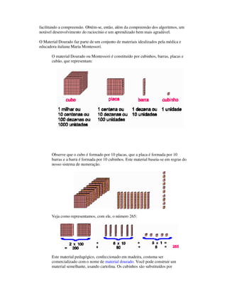 facilitando a compreensão. Obtém-se, então, além da compreensão dos algoritmos, um
notável desenvolvimento do raciocínio e um aprendizado bem mais agradável.
O Material Dourado faz parte de um conjunto de materiais idealizados pela médica e
educadora italiana Maria Montessori.
O material Dourado ou Montessori é constituído por cubinhos, barras, placas e
cubão, que representam:
Observe que o cubo é formado por 10 placas, que a placa é formada por 10
barras e a barra é formada por 10 cubinhos. Este material baseia-se em regras do
nosso sistema de numeração.
Veja como representamos, com ele, o número 265:
Este material pedagógico, confeccionado em madeira, costuma ser
comercializado com o nome de material dourado. Você pode construir um
material semelhante, usando cartolina. Os cubinhos são substituídos por
 