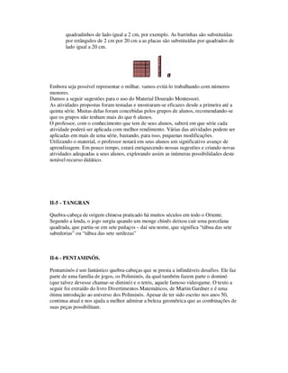 quadradinhos de lado igual a 2 cm, por exemplo. As barrinhas são substituídas
por retângulos de 2 cm por 20 cm a as placas são substituídas por quadrados de
lado igual a 20 cm.
Embora seja possível representar o milhar, vamos evitá-lo trabalhando com números
menores.
Damos a seguir sugestões para o uso do Material Dourado Montessori.
As atividades propostas foram testadas e mostraram-se eficazes desde a primeira até a
quinta série. Muitas delas foram concebidas pelos grupos de alunos, recomendando-se
que os grupos não tenham mais do que 6 alunos.
O professor, com o conhecimento que tem de seus alunos, saberá em que série cada
atividade poderá ser aplicada com melhor rendimento. Várias das atividades podem ser
aplicadas em mais de uma série, bastando, para isso, pequenas modificações.
Utilizando o material, o professor notará em seus alunos um significativo avanço de
aprendizagem. Em pouco tempo, estará enriquecendo nossas sugestões e criando novas
atividades adequadas a seus alunos, explorando assim as inúmeras possibilidades deste
notável recurso didático.
II-5 - TANGRAN
Quebra-cabeça de origem chinesa praticado há muitos séculos em todo o Oriente.
Segundo a lenda, o jogo surgiu quando um monge chinês deixou cair uma porcelana
quadrada, que partiu-se em sete pedaços – daí seu nome, que significa “tábua das sete
sabedorias” ou “tábua das sete sutilezas”
II-6 - PENTAMINÓS.
Pentaminós é um fantástico quebra-cabeças que se presta a infindáveis desafios. Ele faz
parte de uma família de jogos, os Poliminós, da qual também fazem parte o dominó
(que talvez devesse chamar-se diminó) e o tetris, aquele famoso videogame. O texto a
seguir foi extraído do livro Divertimentos Matemáticos, de Martin Gardner e é uma
ótima introdução ao universo dos Poliminós. Apesar de ter sido escrito nos anos 50,
continua atual e nos ajuda a melhor admirar a beleza geométrica que as combinações de
suas peças possibilitam.
 