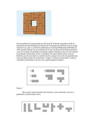 O termo poliminó foi apresentado por Solomon W. Golomb, matemático chefe do
Laboratório de Jato Propulsão do Instituto de Tecnologia da Califórnia. Em seu artigo
Tabuleiros de xadrez e poliminós (publicado no American Mathematical Monthly de
1954, quando Golomb era um estudante de 22 anos em Harvard) ele definiu poliminó
como um conjunto de quadrados em ligação simples. Entende-se por isso um conjunto
de quadrados unidos pelas arestas. Um jogador de xadrez poderia dizer, escreveu
Golomb, que eles são unidos no sentido da torre, porque esta vai de um quadrado para
outro em número finito de movimentos. A figura 1 mostra um monominó e todas as
variedades de poliminós com dois, três e quatro quadrados ligados.
1 4
2
3
Figura 1
Há um único tipo de dominó, dois triminós e cinco tetraminós. Já com os
pentaminós o número pula a doze.
 