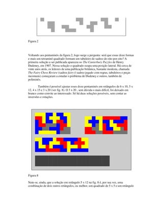 Figura 2
Voltando aos pentaminós da figura 2, logo surge a pergunta: será que essas doze formas
e mais um tetraminó quadrado formam um tabuleiro de xadrez de oito por oito? A
primeira solução a ser publicada apareceu no The Canterbury Puzzles de Henry
Dudeney, em 1907. Nessa solução o quadrado ocupa uma posição lateral. Há cerca de
vinte anos atrás, os leitores de uma publicação britânica, bastante modesta, chamada
The Fairy Chess Review (xadrez fairy é xadrez jogado com regras, tabuleiros e peças
incomuns) começaram a estudar o problema de Dudeney e outros, também de
poliminós.
Também é possível ajustar esses doze pentaminós em retângulos de 6 x 10, 5 x
12, 4 x 15 e 3 x 20 (ver fig. 8). O 3 x 20 , sem dúvida o mais difícil, foi deixado em
branco como convite ao interessado. Só há duas soluções possíveis, sem contar as
inversões e rotações.
Figura 8
Note-se, ainda, que a solução em retângulo 5 x 12 na fig. 8 é, por sua vez, uma
combinação de dois outros retângulos, ou melhor, um quadrado de 5 x 5 e um retângulo
 