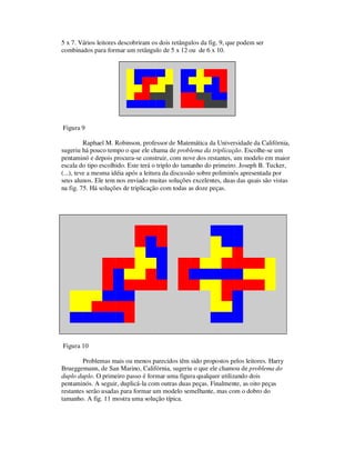 5 x 7. Vários leitores descobriram os dois retângulos da fig. 9, que podem ser
combinados para formar um retângulo de 5 x 12 ou de 6 x 10.
Figura 9
Raphael M. Robinson, professor de Matemática da Universidade da Califórnia,
sugeriu há pouco tempo o que ele chama de problema da triplicação. Escolhe-se um
pentaminó e depois procura-se construir, com nove dos restantes, um modelo em maior
escala do tipo escolhido. Este terá o triplo do tamanho do primeiro. Joseph B. Tucker,
(...), teve a mesma idéia após a leitura da discussão sobre poliminós apresentada por
seus alunos. Ele tem nos enviado muitas soluções excelentes, duas das quais são vistas
na fig. 75. Há soluções de triplicação com todas as doze peças.
Figura 10
Problemas mais ou menos parecidos têm sido propostos pelos leitores. Harry
Brueggemann, de San Marino, Califórnia, sugeriu o que ele chamou de problema do
duplo duplo. O primeiro passo é formar uma figura qualquer utilizando dois
pentaminós. A seguir, duplicá-la com outras duas peças. Finalmente, as oito peças
restantes serão usadas para formar um modelo semelhante, mas com o dobro do
tamanho. A fig. 11 mostra uma solução típica.
 