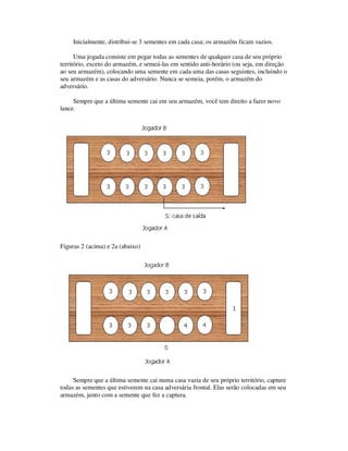 Inicialmente, distribui-se 3 sementes em cada casa; os armazéns ficam vazios.
Uma jogada consiste em pegar todas as sementes de qualquer casa de seu próprio
território, exceto do armazém, e semeá-las em sentido anti-horário (ou seja, em direção
ao seu armazém), colocando uma semente em cada uma das casas seguintes, incluindo o
seu armazém e as casas do adversário. Nunca se semeia, porém, o armazém do
adversário.
Sempre que a última semente cai em seu armazém, você tem direito a fazer novo
lance.
Figuras 2 (acima) e 2a (abaixo)
Sempre que a última semente cai numa casa vazia de seu próprio território, capture
todas as sementes que estiverem na casa adversária frontal. Elas serão colocadas em seu
armazém, junto com a semente que fez a captura.
 