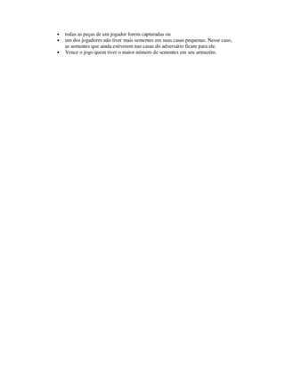 • todas as peças de um jogador forem capturadas ou
• um dos jogadores não tiver mais sementes em suas casas pequenas. Nesse caso,
as sementes que ainda estiverem nas casas do adversário ficam para ele.
• Vence o jogo quem tiver o maior número de sementes em seu armazém.
 