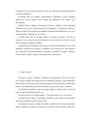 convenções. Assim, ele busca explicar as coisas, dar respostas às várias questões que já
começam a perturbá-lo.
O aprendiz lida com símbolos, representações. O aprendiz, no jogo simbólico,
elabora sua visão de mundo, como vivencia seus problemas, seus sonhos e suas
preocupações.
Podemos destacar algumas características dos jogos simbólicos, como apresentar
liberdade total de regras; desenvolvimento da imaginação e da fantasia; ausência de
objetivo; ausência de uma lógica da realidade; assimilação da realidade do eu, ou seja, o
aprendiz adapta a realidade aos seus desejos.
A função desse tipo de atividade lúdica, de acordo com Piaget, "consiste em
satisfazer o eu por meio de uma transformação do real em função dos desejos" ou seja
tem como função assimilar a realidade.
O aprendiz tende a reproduzir nesses jogos as relações predominantes no seu meio
ambiente e assimilar dessa maneira a realidade e uma maneira de se auto-expressar.
Esses jogo-de-faz-de-conta possibilita ao aprendiz a realização de sonhos e fantasias,
revela conflitos, medos e angústias, aliviando tensões e frustrações.
• Jogos de regras:
Nos jogos de regras, o aprendiz abandona seu egocentrismo e passa a ser social,
pois as regras impostas pelo grupo devem ser respeitadas sendo que, o não cumprimento
desta implica no fim do jogo social. Este jogo engloba os dois anteriores a medida que é
herdeiro das regularidades presentes na estrutura dos jogos de exercício e simbólico.
Os aprendizes aprendem as regras dos jogos e jogam em grupos. Esta é a fase dos
jogos de regras como futebol, damas, etc.
Os jogos de regras são, segundo Piaget, “ a atividade lúdica do ser socializado.”
Ao jogar jogos de regras, os aprendizes assimilam a necessidade de cumprimento
das leis da sociedade e das leis morais da vida.
As estratégias de ação, a tomada de decisões, a análise de erros, lidar com perdas e
ganhos, replanejar as jogadas em função dos movimentos dos adversários, tudo isso é
 