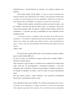 fundamental para o desenvolvimento do raciocínio, das estruturas cognitivas dos
jogadores.
Como afirma Ângela Cristina Maluf, “os jogos de regras pressupõem uma
situação problema, uma competição por sua resolução e uma premiação advinda desta
resolução. As regras orientam as ações dos competidores, estabelecem seus limites de
ação, dispõem sobre as penalidades e recompensas. As regras são as leis do jogo.”
Podemos destacar algumas características presentes nos jogos de regras, como
por exemplo, é necessário que haja um objetivo claro a ser alcançado; é preciso que
existam regras dispondo sobre este objetivo e também existam intenções opostas dos
competidores e é necessário que haja a possibilidade de cada competidor levantar
estratégias de ação.
“ Nos jogos de regras, os jogadores estão, não apenas, um do lado do outro,
mas juntos.(...). O conteúdo e a dinâmica do jogo não determinam apenas a relação da
criança com o objeto, mas também suas relações em face a outros participantes do
jogo.(...). Assim o jogo de regras possibilita o desenvolvimento das relações sociais da
criança.”
( Moura, 1995).
Este tipo de jogo continua durante toda a vida do indivíduo (esportes, trabalho,
jogos de xadrez, baralho, RPG, etc.).
Os jogos de regras são classificados em jogos sensório-motor (exemplo futebol), e
intelectuais (exemplo xadrez).
O que caracteriza o jogo de regras é a existência de um conjunto de leis imposto pelo
grupo, sendo que seu descumprimento é normalmente penalizado, e uma forte
competição entre os indivíduos. O jogo de regra pressupõe a existência de parceiros e
um conjunto de obrigações (as regras), o que lhe confere um caráter eminentemente
social.
Este jogo aparece quando a criança abandona a fase egocêntrica possibilitando
desenvolver os relacionamentos afetivo-sociais.
Como, Júlia Borin, afirma em seu trabalho, “Na verdade um determinado jogo é bom se
ele permite várias explorações, no sentido de promover o exercício do pensamento
crítico daqueles que jogam. Caso contrário, ele se caracteriza como um passatempo
 