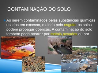 CONTAMINAÇÃO DO SOLO
Ao serem contaminados pelas substâncias químicas
usadas em excesso, e ainda pelo esgoto, os solos
podem propagar doenças. A contaminação do solo
também pode ocorrer por metais pesados ou por
lixo.
 