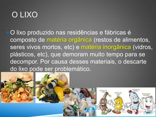 O LIXO
O lixo produzido nas residências e fábricas é
composto de matéria orgânica (restos de alimentos,
seres vivos mortos, etc) e matéria inorgânica (vidros,
plásticos, etc), que demoram muito tempo para se
decompor. Por causa desses materiais, o descarte
do lixo pode ser problemático.
 