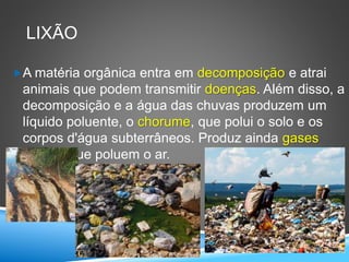 LIXÃO
A matéria orgânica entra em decomposição e atrai
animais que podem transmitir doenças. Além disso, a
decomposição e a água das chuvas produzem um
líquido poluente, o chorume, que polui o solo e os
corpos d'água subterrâneos. Produz ainda gases
tóxicos que poluem o ar.
 