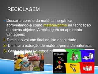 RECICLAGEM
Descarte correto da matéria inorgânica,
aproveitando-a como matéria-prima na fabricação
de novos objetos. A reciclagem só apresenta
vantagens:
I- Diminui o volume final do lixo descartado.
2- Diminui a extração de matéria-prima da natureza.
3- Gera empregos e renda nas usinas de reciclagem.
 