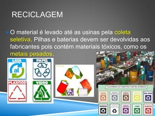 RECICLAGEM
O material é levado até as usinas pela coleta
seletiva. Pilhas e baterias devem ser devolvidas aos
fabricantes pois contém materiais tóxicos, como os
metais pesados.
 