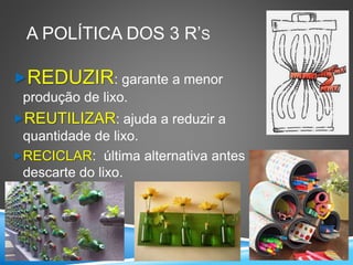 A POLÍTICA DOS 3 R’S
REDUZIR: garante a menor
produção de lixo.
REUTILIZAR: ajuda a reduzir a
quantidade de lixo.
RECICLAR: última alternativa antes do
descarte do lixo.
 