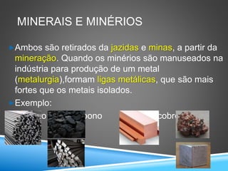 MINERAIS E MINÉRIOS
Ambos são retirados da jazidas e minas, a partir da
mineração. Quando os minérios são manuseados na
indústria para produção de um metal
(metalurgia),formam ligas metálicas, que são mais
fortes que os metais isolados.
Exemplo:
Aço: ferro mais carbono Bronze: cobre mais
estanho
 