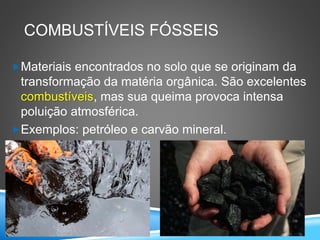 COMBUSTÍVEIS FÓSSEIS
Materiais encontrados no solo que se originam da
transformação da matéria orgânica. São excelentes
combustíveis, mas sua queima provoca intensa
poluição atmosférica.
Exemplos: petróleo e carvão mineral.
 