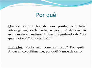 Por quê Quando  vier antes de um ponto , seja final, interrogativo, exclamação, o por quê  deverá vir acentuado  e continuará com o significado de “por qual motivo”, “por qual razão”.  Exemplos:  Vocês não comeram tudo? Por quê ?  Andar cinco quilômetros, por quê ?  Vamos de carro.  