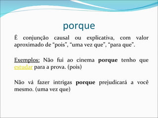 porque É conjunção causal ou explicativa, com valor aproximado de “pois”, “uma vez que”, “para que”. Exemplos:  Não fui ao cinema  porque  tenho que  estudar  para a prova. (pois) Não vá fazer intrigas  porque  prejudicará a você mesmo. (uma vez que) 