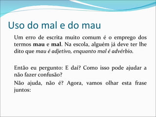 Uso do mal e do mau Um erro de escrita muito comum é o emprego dos termos  mau  e  mal . Na escola, alguém já deve ter lhe dito que  mau é adjetivo, enquanto mal é advérbio. Então eu pergunto: E daí? Como isso pode ajudar a não fazer confusão? Não ajuda, não é? Agora, vamos olhar esta frase juntos: 