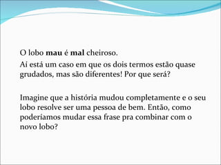 O lobo  mau  é  mal  cheiroso. Aí está um caso em que os dois termos estão quase grudados, mas são diferentes! Por que será? Imagine que a história mudou completamente e o seu lobo resolve ser uma pessoa de bem. Então, como poderíamos mudar essa frase pra combinar com o novo lobo? 