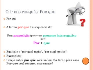 O 1º DOS PORQUÊS: POR QUE
   Por que

   A forma por que é a sequência de:

    Uma preposição (por) + um pronome interrogativo
                            (que).
                       Por + que

   Equivale a "por qual razão", "por qual motivo":
   Exemplos:
   Desejo saber por que você voltou tão tarde para casa.
    Por que você comprou este casaco?
 