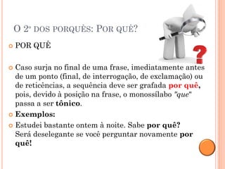 O 2º DOS PORQUÊS: POR QUÊ?
   POR QUÊ

 Caso surja no final de uma frase, imediatamente antes
  de um ponto (final, de interrogação, de exclamação) ou
  de reticências, a sequência deve ser grafada por quê,
  pois, devido à posição na frase, o monossílabo "que"
  passa a ser tônico.
 Exemplos:

 Estudei bastante ontem à noite. Sabe por quê?
  Será deselegante se você perguntar novamente por
  quê!
 