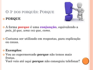 O 3º DOS PORQUÊS: PORQUE
   PORQUE

   A forma porque é uma conjunção, equivalendo a
    pois, já que, uma vez que, como.

   Costuma ser utilizado em respostas, para explicação
    ou causa.

 Exemplos:
 Vou ao supermercado porque não temos mais
  frutas.
  Você veio até aqui porque não conseguiu telefonar?
 