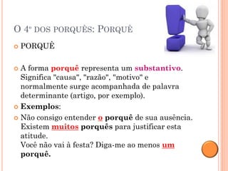 O 4º DOS PORQUÊS: PORQUÊ
   PORQUÊ

 A forma porquê representa um substantivo.
  Significa "causa", "razão", "motivo" e
  normalmente surge acompanhada de palavra
  determinante (artigo, por exemplo).
 Exemplos:

 Não consigo entender o porquê de sua ausência.
  Existem muitos porquês para justificar esta
  atitude.
  Você não vai à festa? Diga-me ao menos um
  porquê.
 