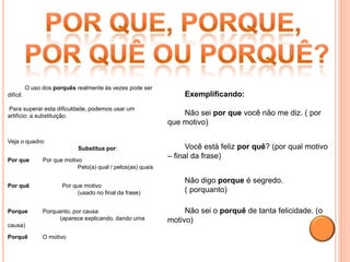O uso dos porquês realmente às vezes pode ser
difícil.                                                            Exemplificando:
Para superar esta dificuldade, podemos usar um
artifício: a substituição.                                         Não sei por que você não me diz. ( por
                                                               que motivo)

Veja o quadro:
                              Substitua por:                         Você está feliz por quê? (por qual motivo
Por que          Por que motivo
                                                               – final da frase)
                              Pelo(a) qual / pelos(as) quais

                                                                    Não digo porque é segredo.
Por quê                 Por que motivo
                             (usado no final da frase)              ( porquanto)

Porque           Porquanto, por causa                               Não sei o porquê de tanta felicidade. (o
                       (aparece explicando, dando uma          motivo)
causa)

Porquê           O motivo
 