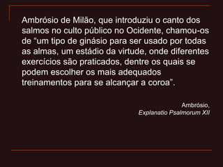 Ambrósio de Milão, que introduziu o canto dos
salmos no culto público no Ocidente, chamou-os
de “um tipo de ginásio para ser usado por todas
as almas, um estádio da virtude, onde diferentes
exercícios são praticados, dentre os quais se
podem escolher os mais adequados
treinamentos para se alcançar a coroa”.
Ambrósio,
Explanatio Psalmorum XII
 