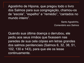 Agostinho de Hipona, que pregou todo o livro
dos Salmos para sua congregação, chamou-os
de “escola”, “espelho” e “remédio”, “cantados no
mundo inteiro”.
Santo Agostinho,
Comentário aos Salmos
Quando sua última doença o derrubou, ele
pediu aos seus irmãos que fixassem nas
paredes de sua cela cópias em letras grandes
dos salmos penitenciais (Salmos 6, 32, 38, 51,
102, 130 e 143), para que ele os lesse
continuamente.
 