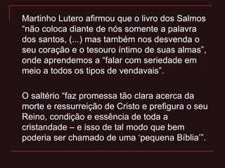 Martinho Lutero afirmou que o livro dos Salmos
“não coloca diante de nós somente a palavra
dos santos, (...) mas também nos desvenda o
seu coração e o tesouro íntimo de suas almas”,
onde aprendemos a “falar com seriedade em
meio a todos os tipos de vendavais”.
O saltério “faz promessa tão clara acerca da
morte e ressurreição de Cristo e prefigura o seu
Reino, condição e essência de toda a
cristandade – e isso de tal modo que bem
poderia ser chamado de uma „pequena Bíblia‟”.
 