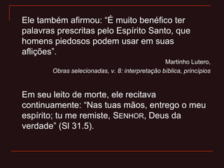 Ele também afirmou: “É muito benéfico ter
palavras prescritas pelo Espírito Santo, que
homens piedosos podem usar em suas
aflições”.
Martinho Lutero,
Obras selecionadas, v. 8: interpretação bíblica, princípios
Em seu leito de morte, ele recitava
continuamente: “Nas tuas mãos, entrego o meu
espírito; tu me remiste, SENHOR, Deus da
verdade” (Sl 31.5).
 
