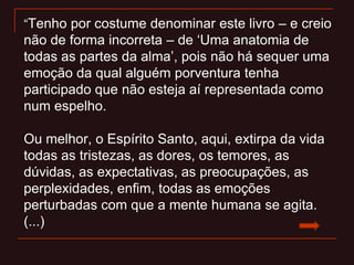 “Tenho por costume denominar este livro – e creio
não de forma incorreta – de „Uma anatomia de
todas as partes da alma‟, pois não há sequer uma
emoção da qual alguém porventura tenha
participado que não esteja aí representada como
num espelho.
Ou melhor, o Espírito Santo, aqui, extirpa da vida
todas as tristezas, as dores, os temores, as
dúvidas, as expectativas, as preocupações, as
perplexidades, enfim, todas as emoções
perturbadas com que a mente humana se agita.
(...)
 