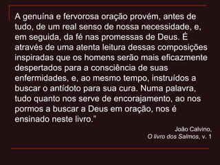 A genuína e fervorosa oração provém, antes de
tudo, de um real senso de nossa necessidade, e,
em seguida, da fé nas promessas de Deus. É
através de uma atenta leitura dessas composições
inspiradas que os homens serão mais eficazmente
despertados para a consciência de suas
enfermidades, e, ao mesmo tempo, instruídos a
buscar o antídoto para sua cura. Numa palavra,
tudo quanto nos serve de encorajamento, ao nos
pormos a buscar a Deus em oração, nos é
ensinado neste livro.”
João Calvino,
O livro dos Salmos, v. 1
 
