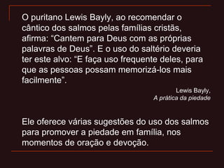O puritano Lewis Bayly, ao recomendar o
cântico dos salmos pelas famílias cristãs,
afirma: “Cantem para Deus com as próprias
palavras de Deus”. E o uso do saltério deveria
ter este alvo: “E faça uso frequente deles, para
que as pessoas possam memorizá-los mais
facilmente”.
Lewis Bayly,
A prática da piedade
Ele oferece várias sugestões do uso dos salmos
para promover a piedade em família, nos
momentos de oração e devoção.
 