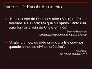 Salmos  Escola de oração
 “É esta fusão de Deus nos falar (Bíblia) e nós
falarmos a ele (oração) que o Espírito Santo usa
para formar a vida de Cristo em nós”.
Eugene Peterson
Uma longa obediência na mesma direção
 “A Ele falamos, quando oramos, a Ele ouvimos,
quando lemos os divinos oráculos”.
Ambrósio
De officiis ministrorum I
 