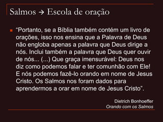 Salmos  Escola de oração
 “Portanto, se a Bíblia também contém um livro de
orações, isso nos ensina que a Palavra de Deus
não engloba apenas a palavra que Deus dirige a
nós. Inclui também a palavra que Deus quer ouvir
de nós... (...) Que graça imensurável: Deus nos
diz como podemos falar e ter comunhão com Ele!
E nós podemos fazê-lo orando em nome de Jesus
Cristo. Os Salmos nos foram dados para
aprendermos a orar em nome de Jesus Cristo”.
Dietrich Bonhoeffer
Orando com os Salmos
 