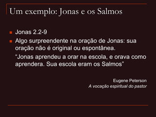 Um exemplo: Jonas e os Salmos
 Jonas 2.2-9
 Algo surpreendente na oração de Jonas: sua
oração não é original ou espontânea.
“Jonas aprendeu a orar na escola, e orava como
aprendera. Sua escola eram os Salmos”
Eugene Peterson
A vocação espiritual do pastor
 