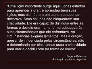 “Uma lição importante surge aqui: Jonas estudou
para aprender a orar, e aprendeu bem suas
lições, mas ele não era um aluno que apenas
decorava. Seus estudos não bloquearam sua
criatividade. Ele era capaz de distinguir entre as
formas e decidiu orar numa forma adequada às
suas circunstâncias que ele enfrentava. As
circunstâncias exigiam lamentos. Mas a oração,
apesar de influenciada pelas circunstâncias, não
é determinada por elas. Jonas usou a criatividade
para orar e decidiu orar na forma de louvor”.
Eugene Peterson
A vocação espiritual do pastor
 