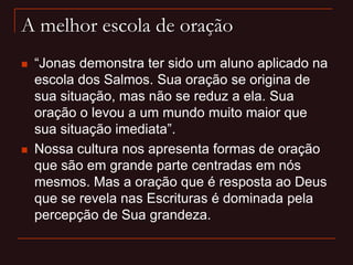 A melhor escola de oração
 “Jonas demonstra ter sido um aluno aplicado na
escola dos Salmos. Sua oração se origina de
sua situação, mas não se reduz a ela. Sua
oração o levou a um mundo muito maior que
sua situação imediata”.
 Nossa cultura nos apresenta formas de oração
que são em grande parte centradas em nós
mesmos. Mas a oração que é resposta ao Deus
que se revela nas Escrituras é dominada pela
percepção de Sua grandeza.
 