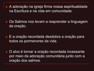  A adoração na igreja firma nossa espiritualidade
na Escritura e na vida em comunidade.
 Os Salmos nos levam a reaprender a linguagem
da oração.
 E a oração recordada desdobra a oração para
todos os pormenores da vida.
 O alvo é tornar a oração recordada incessante
por meio da adoração comunitária junto com a
oração dos salmos.
 