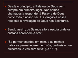  Desde o princípio, a Palavra de Deus vem
sempre em primeiro lugar. Nós somos
chamados a responder à Palavra de Deus,
como todo o nosso ser. E a oração é nossa
resposta à revelação de Deus nas Escrituras.
 Sendo assim, os Salmos são a escola onde os
cristãos aprendem a orar.
 “Se permanecerdes em mim, e as minhas
palavras permanecerem em vós, pedireis o que
quiserdes, e vos será feito” (Jo 15.7).
 